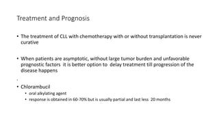 Treatment and Prognosis
• The treatment of CLL with chemotherapy with or without transplantation is never
curative
• When patients are asymptotic, without large tumor burden and unfavorable
prognostic factors it is better option to delay treatment till progression of the
disease happens
.
• Chlorambucil
• oral alkylating agent
• response is obtained in 60-70% but is usually partial and last less 20 months
 
