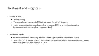Treatment and Prognosis
• Fludarabine
• purine analog
• The overall response rate is 75% with a mean duration 25 months
• could be administated alone( complete response-20%) or in combination with
Cyclophosphamide ( complete response- 40%)
• Alemtuzumab-
• recombinant CD 52 –antibody which is shared by CLL-B cells and normal T cells
• Side effects- “ first dose effect”- rigors, fever, hypotension and respiratory distress; severe
immunosupression, reactivation of CMV
 