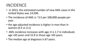 INCIDENCE
• In 2013, the estimated number of new AML cases in the
United States was 14,590.
• The incidence of AML is ~3.5 per 100,000 people per
year
• the age-adjusted incidence is higher in men than in
women (4.5 vs 3.1)
• AML incidence increases with age; it is 1.7 in individuals
age <65 years and 15.9 in those age >65 years.
• The median age at diagnosis is 67 years.
 