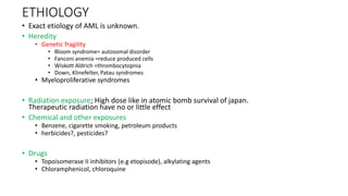 ETHIOLOGY
• Exact etiology of AML is unknown.
• Heredity
• Genetic fragility
• Bloom syndrome= autosomal disorder
• Fanconi anemia =reduce produced cells
• Wiskott Aldrich =thrombocytopnia
• Down, Klinefelter, Patau syndromes
• Myeloproliferative syndromes
• Radiation exposure; High dose like in atomic bomb survival of japan.
Therapeutic radiation have no or little effect
• Chemical and other exposures
• Benzene, cigarette smoking, petroleum products
• herbicides?, pesticides?
• Drugs
• Topoisomerase II inhibitors (e.g etopisode), alkylating agents
• Chloramphenicol, chloroquine
 