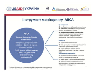 Інструмент моніторингу  ABCA
ABCA 
Annual Business Climate
Assessment. 
В перекладі українською 
мовою – Щорічна оцінка 
ділового клімату.
Здійснюється Програмою 
USAID «Лідерство в 
економічному 
врядуванні». 
Це інструмент: 
(1) моніторингу та оцінки  ділового клімату 
(2) виявлення бар'єрів на шляху розвитку 
малого та середнього бізнесу
(3) формування переліку пріоритетних 
економічних, правових та регуляторних 
заходів (реформ) для покращення 
середовища ведення бізнесу в Україні.
Продукти: 
(1) щорічний аналітичний звіт
(2) база даних, яка може використовуватися 
для різних аналітичних потреб 
(3) індекс ділового клімату та інші 
показники моніторингу ситуації в секторі 
МСП. 
Методи збору інформації: 
(1) Опитування керівників або власників 
малих та середніх підприємств
(2) фокус‐групи з представниками бізнесу
(3) глибинні інтерв'ю з представниками 
центральних та місцевих органів влади та 
місцевого cамоврядування
4
Оцінка ділового клімату буде готуватися щорічно
 
