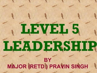 LEVEL 5
LEADERSHIP
BY
MAJOR (RETD.) PRAVIN SINGH
 