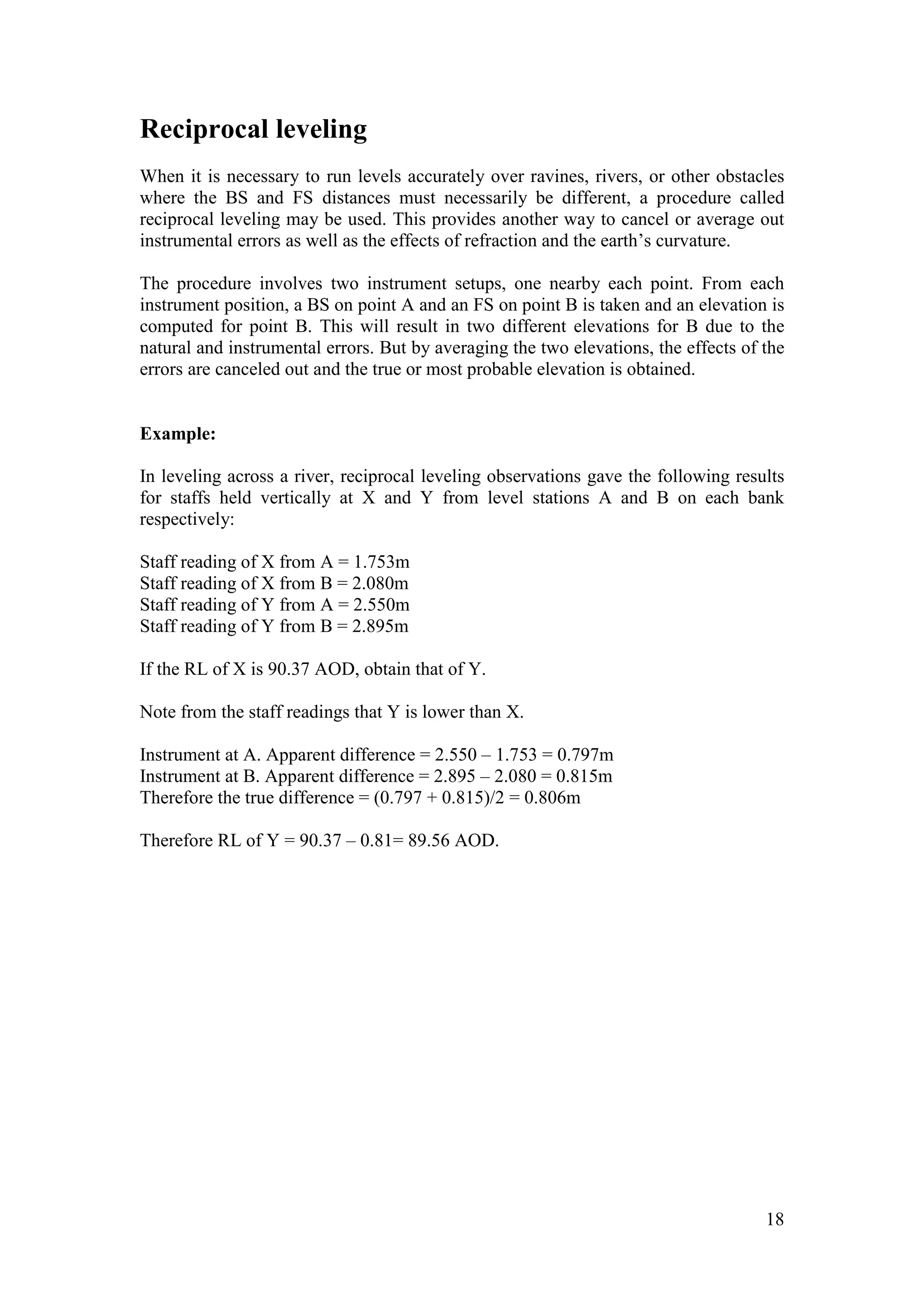 18
Reciprocal leveling
When it is necessary to run levels accurately over ravines, rivers, or other obstacles
where the BS and FS distances must necessarily be different, a procedure called
reciprocal leveling may be used. This provides another way to cancel or average out
instrumental errors as well as the effects of refraction and the earth’s curvature.
The procedure involves two instrument setups, one nearby each point. From each
instrument position, a BS on point A and an FS on point B is taken and an elevation is
computed for point B. This will result in two different elevations for B due to the
natural and instrumental errors. But by averaging the two elevations, the effects of the
errors are canceled out and the true or most probable elevation is obtained.
Example:
In leveling across a river, reciprocal leveling observations gave the following results
for staffs held vertically at X and Y from level stations A and B on each bank
respectively:
Staff reading of X from A = 1.753m
Staff reading of X from B = 2.080m
Staff reading of Y from A = 2.550m
Staff reading of Y from B = 2.895m
If the RL of X is 90.37 AOD, obtain that of Y.
Note from the staff readings that Y is lower than X.
Instrument at A. Apparent difference = 2.550 – 1.753 = 0.797m
Instrument at B. Apparent difference = 2.895 – 2.080 = 0.815m
Therefore the true difference = (0.797 + 0.815)/2 = 0.806m
Therefore RL of Y = 90.37 – 0.81= 89.56 AOD.
 