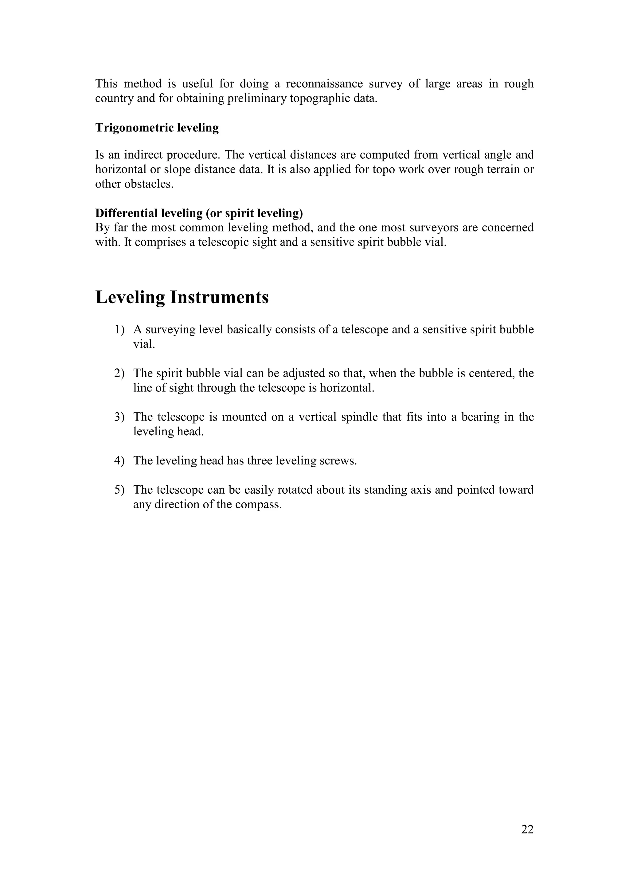 22
This method is useful for doing a reconnaissance survey of large areas in rough
country and for obtaining preliminary topographic data.
Trigonometric leveling
Is an indirect procedure. The vertical distances are computed from vertical angle and
horizontal or slope distance data. It is also applied for topo work over rough terrain or
other obstacles.
Differential leveling (or spirit leveling)
By far the most common leveling method, and the one most surveyors are concerned
with. It comprises a telescopic sight and a sensitive spirit bubble vial.
Leveling Instruments
1) A surveying level basically consists of a telescope and a sensitive spirit bubble
vial.
2) The spirit bubble vial can be adjusted so that, when the bubble is centered, the
line of sight through the telescope is horizontal.
3) The telescope is mounted on a vertical spindle that fits into a bearing in the
leveling head.
4) The leveling head has three leveling screws.
5) The telescope can be easily rotated about its standing axis and pointed toward
any direction of the compass.
 