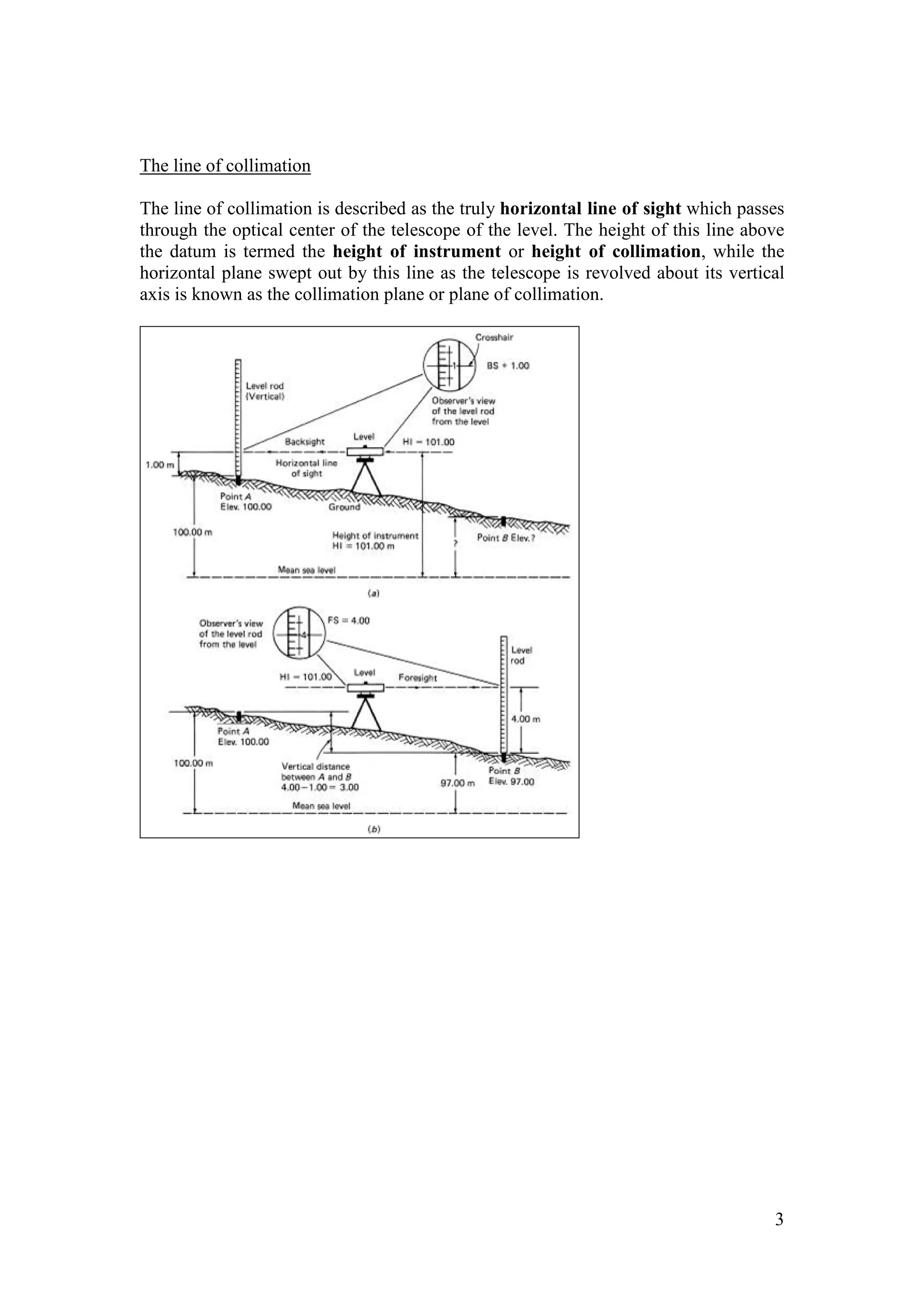 3
The line of collimation
The line of collimation is described as the truly horizontal line of sight which passes
through the optical center of the telescope of the level. The height of this line above
the datum is termed the height of instrument or height of collimation, while the
horizontal plane swept out by this line as the telescope is revolved about its vertical
axis is known as the collimation plane or plane of collimation.
 
