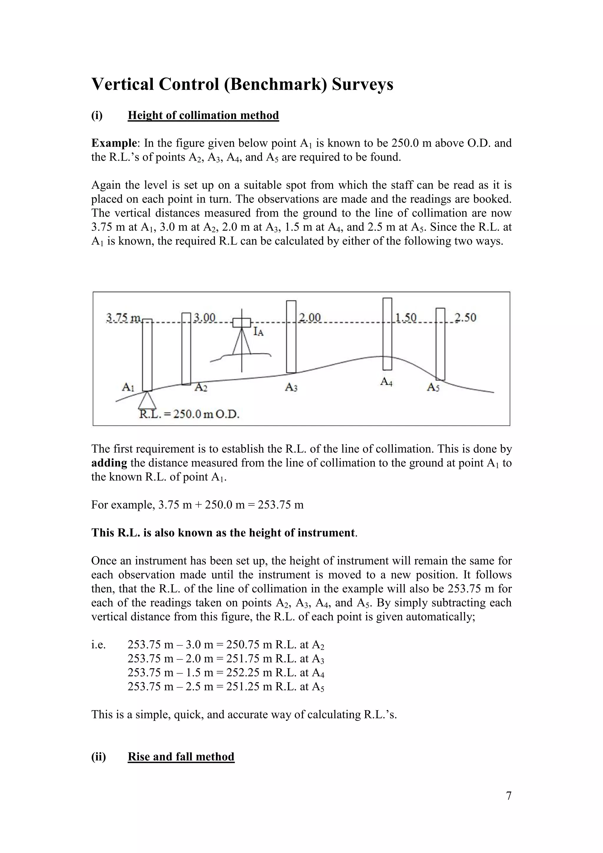 7
Vertical Control (Benchmark) Surveys
(i) Height of collimation method
Example: In the figure given below point A1 is known to be 250.0 m above O.D. and
the R.L.’s of points A2, A3, A4, and A5 are required to be found.
Again the level is set up on a suitable spot from which the staff can be read as it is
placed on each point in turn. The observations are made and the readings are booked.
The vertical distances measured from the ground to the line of collimation are now
3.75 m at A1, 3.0 m at A2, 2.0 m at A3, 1.5 m at A4, and 2.5 m at A5. Since the R.L. at
A1 is known, the required R.L can be calculated by either of the following two ways.
The first requirement is to establish the R.L. of the line of collimation. This is done by
adding the distance measured from the line of collimation to the ground at point A1 to
the known R.L. of point A1.
For example, 3.75 m + 250.0 m = 253.75 m
This R.L. is also known as the height of instrument.
Once an instrument has been set up, the height of instrument will remain the same for
each observation made until the instrument is moved to a new position. It follows
then, that the R.L. of the line of collimation in the example will also be 253.75 m for
each of the readings taken on points A2, A3, A4, and A5. By simply subtracting each
vertical distance from this figure, the R.L. of each point is given automatically;
i.e. 253.75 m – 3.0 m = 250.75 m R.L. at A2
253.75 m – 2.0 m = 251.75 m R.L. at A3
253.75 m – 1.5 m = 252.25 m R.L. at A4
253.75 m – 2.5 m = 251.25 m R.L. at A5
This is a simple, quick, and accurate way of calculating R.L.’s.
(ii) Rise and fall method
 