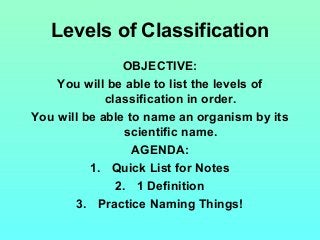 Levels of Classification
OBJECTIVE:
You will be able to list the levels of
classification in order.
You will be able to name an organism by its
scientific name.
AGENDA:
1. Quick List for Notes
2. 1 Definition
3. Practice Naming Things!
 