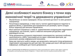 Деякі особливості малого бізнесу з точки зору
економічної теорії та державного управління*
• Малий бізнес за своєю природою є більш чутливим до якості та змін ділового
середовища.
• Регуляторне середовище, в тому числі у частині адміністрування податків та
ведення обліку, є однаковим для підприємств усіх розмірів, проте складає
більші труднощі для менших підприємств.
• Малі компанії стикаються з тими ж нормативними складнощами податкового
середовища, що й великі, проте з набагато меншими ресурсами, щоб
відповідати на них.
• Тягар дотримання складного податкового законодавства, викликає особливу
занепокоєність у МСБ, і розглядається як один з важливих факторів, що
визначають розмір неформальної економіки.
• Уряд має прагнути знайти заходи, що дозволяють зменшити тягар дотримання
податкового законодавства для цих груп, без шкоди для якості або доступності
інформації, необхідної для такого дотримання.
2
*Alink M. LOOKING BEYOND THE BORDER Recent developments in Micro and Small Business taxation in other regions. Conference
on Taxing Micro and Small Businesses, Manila, Philippines, 2 – 5 March, 2010. Centre for tax policy and administration, OECD.
 