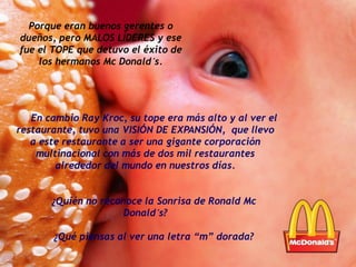 En cambio Ray Kroc, su tope era más alto y al ver el
restaurante, tuvo una VISIÓN DE EXPANSIÓN, que llevo
a este restaurante a ser una gigante corporación
multinacional con más de dos mil restaurantes
alrededor del mundo en nuestros días.
¿Quién no reconoce la Sonrisa de Ronald Mc
Donald´s?
¿Qué piensas al ver una letra “m” dorada?
Porque eran buenos gerentes o
dueños, pero MALOS LÍDERES y ese
fue el TOPE que detuvo el éxito de
los hermanos Mc Donald´s.
 