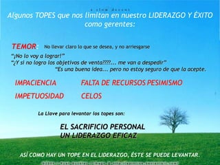 Algunos TOPES que nos limitan en nuestro LIDERAZGO Y ÉXITO
como gerentes:
TEMOR: No llevar claro lo que se desea, y no arriesgarse
La Llave para levantar los topes son:
EL SACRIFICIO PERSONAL
UN LIDERAZGO EFICAZ
“¡No lo voy a lograr!”
“¿Y si no logro los objetivos de venta????... me van a despedir”
“Es una buena idea... pero no estoy seguro de que la acepte.
IMPACIENCIA FALTA DE RECURSOS PESIMISMO
IMPETUOSIDAD CELOS
ASÍ COMO HAY UN TOPE EN EL LIDERAZGO, ÉSTE SE PUEDE LEVANTAR.
 