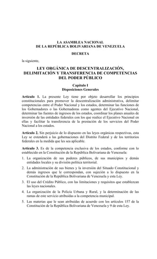 LA ASAMBLEA NACIONAL
          DE LA REPÚBLICA BOLIVARIANA DE VENEZUELA

                                  DECRETA
la siguiente,

      LEY ORGÁNICA DE DESCENTRALIZACIÓN,
 DELIMITACIÓN Y TRANSFERENCIA DE COMPETENCIAS
               DEL PODER PÚBLICO
                                  Capítulo I
                            Disposiciones Generales
Artículo 1. La presente Ley tiene por objeto desarrollar los principios
constitucionales para promover la descentralización administrativa, delimitar
competencias entre el Poder Nacional y los estados, determinar las funciones de
los Gobernadores o las Gobernadoras como agentes del Ejecutivo Nacional,
determinar las fuentes de ingresos de los estados, coordinar los planes anuales de
inversión de las entidades federales con los que realice el Ejecutivo Nacional en
ellas y facilitar la transferencia de la prestación de los servicios del Poder
Nacional a los estados.

Artículo 2. Sin perjuicio de lo dispuesto en las leyes orgánicas respectivas, esta
Ley se extenderá a las gobernaciones del Distrito Federal y de los territorios
federales en la medida que les sea aplicable.

Artículo 3. Es de la competencia exclusiva de los estados, conforme con lo
establecido en la Constitución de la República Bolivariana de Venezuela:
1. La organización de sus poderes públicos, de sus municipios y demás
   entidades locales y su división política territorial.
2. La administración de sus bienes y la inversión del Situado Constitucional y
   demás ingresos que le correspondan, con sujeción a lo dispuesto en la
   Constitución de la República Bolivariana de Venezuela y esta Ley.
3. El uso del Crédito Público, con las limitaciones y requisitos que establezcan
   las leyes nacionales.
4. La organización de la Policía Urbana y Rural, y la determinación de las
   ramas de este servicio atribuidas a la competencia municipal.
5. Las materias que le sean atribuidas de acuerdo con los artículos 157 de la
   Constitución de la República Bolivariana de Venezuela y 9 de esta Ley.
 