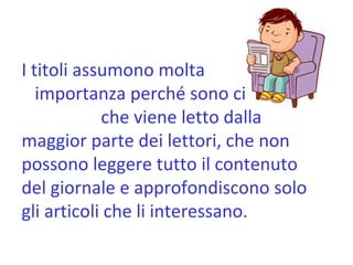I titoli assumono molta  importanza perché sono ciò  che viene letto dalla maggior parte dei lettori, che non possono leggere tutto il contenuto del giornale e approfondiscono solo gli articoli che li interessano. 