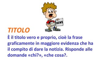 TITOLO   È il titolo vero e proprio, cioè la frase graficamente in maggiore evidenza che ha il compito di dare la notizia. Risponde alle domande «chi?», «che cosa?.   