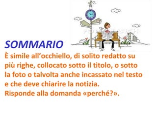 SOMMARIO È simile all’occhiello, di solito redatto su più righe, collocato sotto il titolo, o sotto la foto o talvolta anche incassato nel testo e che deve chiarire la notizia. Risponde alla domanda «perché?». 