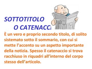 SOTTOTITOLO  O CATENACCIO È un vero e proprio secondo titolo, di solito sistemato sotto il sommario, con cui si mette l’accento su un aspetto importante della notizia. Spesso il catenaccio si trova racchiuso in riquadri all’interno del corpo stesso dell’articolo. 
