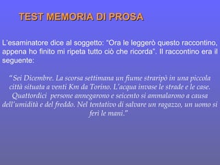 L’esaminatore dice al soggetto: “Ora le leggerò questo raccontino,
appena ho finito mi ripeta tutto ciò che ricorda”. Il raccontino era il
seguente:
“Sei Dicembre. La scorsa settimana un fiume straripò in una piccola
città situata a venti Km da Torino. L’acqua invase le strade e le case.
Quattordici persone annegarono e seicento si ammalarono a causa
dell’umidità e del freddo. Nel tentativo di salvare un ragazzo, un uomo si
ferì le mani.”
TEST MEMORIA DI PROSATEST MEMORIA DI PROSA
 