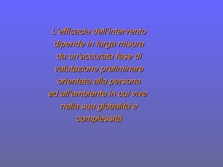 L’efficacia dell’interventoL’efficacia dell’intervento
dipende in larga misuradipende in larga misura
da un’accurata fase dida un’accurata fase di
valutazione preliminarevalutazione preliminare
orientata alla personaorientata alla persona
ed all’ambiente in cui viveed all’ambiente in cui vive
nella sua globalità enella sua globalità e
complessitàcomplessità
 