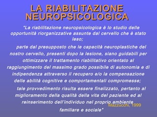 “La riabilitazione neuropsicologica è lo studio delle
opportunità riorganizzative assunte dal cervello che è stato
leso;
parte dal presupposto che le capacità neuroplastiche del
nostro cervello, presenti dopo la lesione, siano guidabili per
ottimizzare il trattamento riabilitativo orientato al
raggiungimento del massimo grado possibile di autonomia e di
indipendenza attraverso il recupero e/o la compensazione
delle abilità cognitive e comportamentali compromesse;
tale provvedimento risulta essere finalizzato, pertanto al
miglioramento della qualità della vita del paziente ed al
reinserimento dell’individuo nel proprio ambiente
familiare e sociale”
Mazzucchi, 1999
LA RIABILITAZIONELA RIABILITAZIONE
NEUROPSICOLOGICANEUROPSICOLOGICA
 