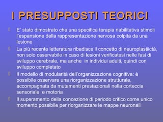 I PRESUPPOSTI TEORICII PRESUPPOSTI TEORICI
 E’ stato dimostrato che una specifica terapia riabilitativa stimoli
l’espansione della rappresentazione nervosa colpita da una
lesione
 La più recente letteratura ribadisce il concetto di neuroplastiictà,
non solo osservabile in caso di lesioni verificatesi nelle fasi di
sviluppo cerebrale, ma anche in individui adulti, quindi con
sviluppo completato
 Il modello di modularità dell’organizzazione cognitiva: è
possibile osservare una riorganizzazione strutturale,
accompagnata da mutamenti prestazionali nella corteccia
sensoriale e motoria
 Il superamento della concezione di periodo critico come unico
momento possibile per riorganizzare le mappe neuronali
 
