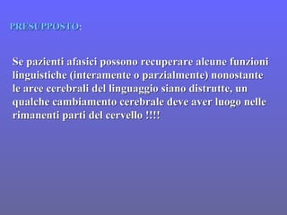 Se pazienti afasici possono recuperare alcune funzioniSe pazienti afasici possono recuperare alcune funzioni
linguistiche (interamente o parzialmente) nonostantelinguistiche (interamente o parzialmente) nonostante
le aree cerebrali del linguaggio siano distrutte, unle aree cerebrali del linguaggio siano distrutte, un
qualche cambiamento cerebrale deve aver luogo nellequalche cambiamento cerebrale deve aver luogo nelle
rimanenti parti del cervello !!!!rimanenti parti del cervello !!!!
PRESUPPOSTOPRESUPPOSTO:
 