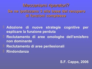 Meccanismi riparatori?Meccanismi riparatori?
Se ne ipotizzano 3 alla base del recuperoSe ne ipotizzano 3 alla base del recupero
di funzioni complessedi funzioni complesse
 Adozione di nuove strategie cognitive per
esplicare la funzione perduta
 Reclutamento di aree omologhe dell’emisfero
non dominante
 Reclutamento di aree perilesionali
 Rindondanza
S.F. Cappa, 2006
 