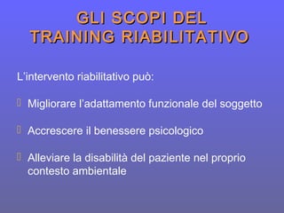 GLI SCOPI DELGLI SCOPI DEL
TRAINING RIABILITATIVOTRAINING RIABILITATIVO
L’intervento riabilitativo può:
 Migliorare l’adattamento funzionale del soggetto
 Accrescere il benessere psicologico
 Alleviare la disabilità del paziente nel proprio
contesto ambientale
 