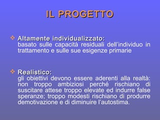 IL PROGETTOIL PROGETTO
 Altamente individualizzato:Altamente individualizzato:
basato sulle capacità residuali dell’individuo in
trattamento e sulle sue esigenze primarie
 Realistico:Realistico:
gli obiettivi devono essere aderenti alla realtà:
non troppo ambiziosi perché rischiano di
suscitare attese troppo elevate ed indurre false
speranze; troppo modesti rischiano di produrre
demotivazione e di diminuire l’autostima.
 