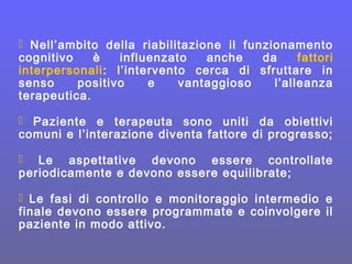  Nell’ambito della riabilitazione il funzionamento
cognitivo è influenzato anche da fattori
interpersonali: l’intervento cerca di sfruttare in
senso positivo e vantaggioso l’alleanza
terapeutica.
 Paziente e terapeuta sono uniti da obiettivi
comuni e l’interazione diventa fattore di progresso;
 Le aspettative devono essere controllate
periodicamente e devono essere equilibrate;
 Le fasi di controllo e monitoraggio intermedio e
finale devono essere programmate e coinvolgere il
paziente in modo attivo.
 