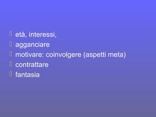  età, interessi,
 agganciare
 motivare: coinvolgere (aspetti meta)
 contrattare
 fantasia
 