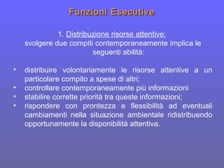 Funzioni EsecutiveFunzioni Esecutive
1. Distribuzione risorse attentive:
svolgere due compiti contemporaneamente implica le
seguenti abilità:
• distribuire volontariamente le risorse attentive a un
particolare compito a spese di altri;
• controllare contemporaneamente più informazioni
• stabilire corrette priorità tra queste informazioni;
• rispondere con prontezza e flessibilità ad eventuali
cambiamenti nella situazione ambientale ridistribuendo
opportunamente la disponibilità attentiva.
 