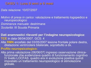 CASO 1: Luca 8 anni e 6 mesiCASO 1: Luca 8 anni e 6 mesi
Data relazione: 10/07/2007
Motivo di presa in carico: valutazione e trattamento logopedico e
neuropsicologico
Dominanza manuale: destrimane
Scolarità: III Scuola Primaria
Dati anamnestici rilevanti per l’indagine neuropsicologica:
TCE in data 08/04/2007. GCS: 4
Alla RMN encefalo del 03/05/2007 lesione frontale polare destra,
dilatazione ventricolare bilaterale, soprattutto a dx.
Profilo neuropsicologico:
Alla prima valutazione (06/06/07) ingresso osservazione clinica-
funzionale che evidenziava quadro di funzionamento cognitivo
IV livello LOCFAS. quadro era in evoluzione positiva quindi
impostato un trattamento neuropsiologico di stimolazione
globale.
 