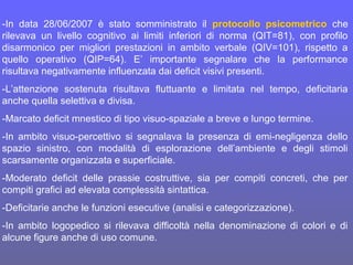 -In data 28/06/2007 è stato somministrato il protocollo psicometrico che
rilevava un livello cognitivo ai limiti inferiori di norma (QIT=81), con profilo
disarmonico per migliori prestazioni in ambito verbale (QIV=101), rispetto a
quello operativo (QIP=64). E’ importante segnalare che la performance
risultava negativamente influenzata dai deficit visivi presenti.
-L’attenzione sostenuta risultava fluttuante e limitata nel tempo, deficitaria
anche quella selettiva e divisa.
-Marcato deficit mnestico di tipo visuo-spaziale a breve e lungo termine.
-In ambito visuo-percettivo si segnalava la presenza di emi-negligenza dello
spazio sinistro, con modalità di esplorazione dell’ambiente e degli stimoli
scarsamente organizzata e superficiale.
-Moderato deficit delle prassie costruttive, sia per compiti concreti, che per
compiti grafici ad elevata complessità sintattica.
-Deficitarie anche le funzioni esecutive (analisi e categorizzazione).
-In ambito logopedico si rilevava difficoltà nella denominazione di colori e di
alcune figure anche di uso comune.
 