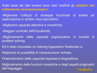 Sulla base dei dati emersi sono stati ridefiniti gli obiettivi del
trattamento neuropsicologico:
-Migliorare l’utilizzo di strategie funzionali di analisi ed
esplorazione in ambito visuo-percettivo;
-Migliorare capacità attentive e mnestiche;
-Maggior controllo dell’impulsività;
-Miglioramento delle capacità organizzative in compiti di
problem solving.
Ed è stato impostato un training logopedico finalizzato a:
Migliorare le possibilità di comprensione verbale;
Potenziamento delle capacità espressivo-linguisithce;
Miglioramento delle funzioni mnestiche e degli aspetti pragmatici
del linguaggio FILMATOFILMATO
 
