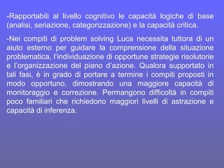 -Rapportabili al livello cognitivo le capacità logiche di base
(analisi, seriazione, categorizzazione) e la capacità critica.
-Nei compiti di problem solving Luca necessita tuttora di un
aiuto esterno per guidare la comprensione della situazione
problematica, l’individuazione di opportune strategie risolutorie
e l’organizzazione del piano d’azione. Qualora supportato in
tali fasi, è in grado di portare a termine i compiti proposti in
modo opportuno, dimostrando una maggiore capacità di
monitoraggio e correzione. Permangono difficoltà in compiti
poco familiari che richiedono maggiori livelli di astrazione e
capacità di inferenza.
 
