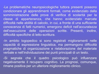 -Le problematiche neuropsicologiche tuttora presenti possono
condizionare gli apprendimenti formali, come evidenziato dalla
somministrazione delle prove di verifica di scolarità per la
classe di appartenenza, che hanno evidenziato marcate
difficoltà nelle abilità di calcolo, in cui, a fronte di una sufficiente
conoscenza di fatti numerici, emergono deficit nell’accuratezza
dell’esecuzione delle operazioni scritte. Presenti, inoltre,
difficoltà specifiche di letto-scrittura.
-In ambito logopedico si sono registrati miglioramenti nelle
capacità di espressione linguistica, ma permangono difficoltà
pragmatiche di organizzazione e rielaborazione del materiale
verbale e nell’individuazione dei punti principali di un testo.
-Si segnala che il quadro psicologico può influenzare
negativamente il recupero cognitivo. La prognosi, comunque,
rimane positiva per un ulteriore miglioramento clinico.
 