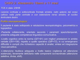 CASO 2: Alessandro 16anni e 11 mesiCASO 2: Alessandro 16anni e 11 mesi
TCE in data: 2/8/08.
Lesione corticale e sottocorticale frontale sinistra, nello splenio del corpo
calloso nella parte centrale e con estensione verso sinistra, al nucleo
lenticolare destro
Profilo neuropsicologicoProfilo neuropsicologico
Il paziente è stato sottoposto a valutazione neuropsicologica, psicometrica e
logopedica.
-Paziente collaborante, orientato secondo i parametri spazio/temporali,
presenta adeguate competenze linguistico-comunicative.
-Livello cognitivo entro la norma (QIT=91) con migliori prestazioni in ambito
verbale (QIV=108), rispetto a quello operativo (QIP=72), in cui emergevano
difficoltà in compiti che richiedono capacità di analisi, sintesi ed integrazione
visuo-percettiva.
-L’attenzione risultava adeguata a livello basico (vigilanza ed attenzione
sostenuta), lievemente deficitaria nelle componenti sovraordinate (attenzione
selettiva, divisa, shift).
 