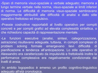 -Span di memoria visuo-spaziale e verbale adeguato; memoria a
lungo termine verbale nella norma, visuo-spaziale ai limiti inferiori
di norma. Le difficoltà di memoria visuo-spaziale sembravano
maggiormente attribuibili alle difficoltà di analisi e dallo stile
operativo frettoloso ed impulsivo.
-Prassie costruttive rapportabili al livello operativo per compiti
concreti e per compiti grafici ad elevata complessità sintattica, o
che richiedono capacità di rappresentazione mentale.
-Le funzioni esecutive (analisi, sintesi, categorizzazione,
astrazione) risultavano adeguate, tuttavia, in compiti complessi di
problem solving formale emergevano lievi difficoltà di
pianificazione e tendenza all’anticipazione. Lo stile operativo di
Alessandro era caratterizzato da impulsività e frettolosità inoltre la
performance complessiva era negativamente condizionata dai
livelli di ansia.
-In ambito logopedico è emerso un profilo cognitivo-linguistico
adeguato all’età cronologica.
 