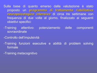 Sulla base di quanto emerso dalla valutazione è stato
proposto un programma di trattamento riabilitativoprogramma di trattamento riabilitativo
neuropsicologico intensivoneuropsicologico intensivo di circa tre settimane con
frequenza di due volte al giorno, finalizzato ai seguenti
obiettivi specifici:
-Training attentivo: potenziamento delle componenti
sovraordinate
-Controllo dell’impulsività
-Training funzioni esecutive e abilità di problem solving
formale
-Training metacognitivo
 