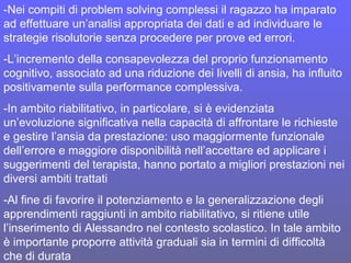 -Nei compiti di problem solving complessi il ragazzo ha imparato
ad effettuare un’analisi appropriata dei dati e ad individuare le
strategie risolutorie senza procedere per prove ed errori.
-L’incremento della consapevolezza del proprio funzionamento
cognitivo, associato ad una riduzione dei livelli di ansia, ha influito
positivamente sulla performance complessiva.
-In ambito riabilitativo, in particolare, si è evidenziata
un’evoluzione significativa nella capacità di affrontare le richieste
e gestire l’ansia da prestazione: uso maggiormente funzionale
dell’errore e maggiore disponibilità nell’accettare ed applicare i
suggerimenti del terapista, hanno portato a migliori prestazioni nei
diversi ambiti trattati
-Al fine di favorire il potenziamento e la generalizzazione degli
apprendimenti raggiunti in ambito riabilitativo, si ritiene utile
l’inserimento di Alessandro nel contesto scolastico. In tale ambito
è importante proporre attività graduali sia in termini di difficoltà
che di durata
 