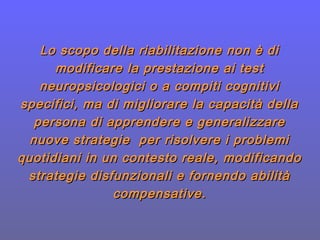 Lo scopo della riabilitazione non è diLo scopo della riabilitazione non è di
modificare la prestazione ai testmodificare la prestazione ai test
neuropsicologici o a compiti cognitivineuropsicologici o a compiti cognitivi
specifici, ma di migliorare la capacità dellaspecifici, ma di migliorare la capacità della
persona di apprendere e generalizzarepersona di apprendere e generalizzare
nuove strategie per risolvere i probleminuove strategie per risolvere i problemi
quotidiani in un contesto reale, modificandoquotidiani in un contesto reale, modificando
strategie disfunzionali e fornendo abilitàstrategie disfunzionali e fornendo abilità
compensative.compensative.
 