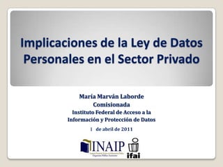 Implicaciones de la Ley de Datos Personales en el Sector Privado María Marván Laborde  Comisionada Instituto Federal de Acceso a la  Información y Protección de Datos  1° de abril de 2011 