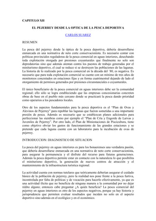CAPITULO XII
EL PEJERREY DESDE LA OPTICA DE LA PESCA DEPORTIVA
CARLOS SUAREZ
RESUMEN
La pesca del pejerrey desde la óptica de la pesca deportiva, debería desarrollarse
enmarcada en una normativa de neto corte conservacionista. Es necesario contar con
políticas provinciales reguladoras de la pesca comercial en aguas interiores, desechando
toda explotación otorgada por presiones coyunturales que finalmente no solo son
depredatorias sino que además atentan contra los puestos de trabajo generadas por el
miniturismo deportivo, el cual se reduce si se destruyen las poblaciones de las lagunas.
La historia de lo realizado por la pesca comercial en la década del ´80, es negativa. Es
necesario que para toda explotación comercial se cuente con un mínimo de tres años de
monitoreos concretados en estaciones fijas y en forma cuatrimestral dejando de lado el
otorgamiento de permisos generados por presiones circunstanciales o coyunturales.
El único beneficiario de la pesca comercial en aguas interiores debe ser la comunidad
regional; ello sólo se logra estableciendo que las empresas concesionarias concreten
obras de base en el pueblo más cercano donde se practicará la pesca dando prioridad
como operarios a los pescadores locales.
Otro de los aspectos fundamentales para la pesca deportiva es el “Plan de Ovas y
Alevinos de Pejerrey” para repoblar las lagunas que fueron sometidas a una importante
presión de pesca. Además es necesario que se establezcan planes adicionales para
perfeccionar las siembras como por ejemplo el “Plan de Cría y Engorde de Larvas y
Juveniles de Pejerrey”. Por otro lado, el Plan de Miniestaciones de Piscicultura, tiene
como objetivo obviar los gastos de funcionamiento de las grandes estaciones y se
pretende que cada laguna cuente con un laboratorio para la incubación de ovas de
pejerrey.
INTRODUCCION: DIAGNOSTICO DE SITUACION
La pesca del pejerrey en aguas interiores es para los bonaerenses una verdadera pasión,
que debería desarrollarse enmarcada en una normativa de neto corte conservacionista,
para asegurar la permanencia y el disfrute del recurso para futuras generaciones.
Además la pesca deportiva permite estar en contacto con la naturaleza lo que posibilita
el miniturismo deportivo, la generación de nuevos centros de atracción y el
mantenimiento de la infraestructura turística regional.
La actividad cuenta con normas tutelares que teóricamente deberían asegurar el cuidado
básico de la población de pejerrey, pero la realidad nos pone frente a la pesca furtiva,
incontrolada por falta de políticas y de vocación para hacerlo efectivamente, ya que es
una actividad ilícita que no beneficia de ninguna manera a la comunidad por no dejar
rédito alguno; entonces cabe preguntar ¿A quién beneficia? La pesca comercial del
pejerrey en aguas interiores es otro de los aspectos negativos, porque ya hay historia y
jurisprudencia que permiten evaluar resultados que inciden no solo en el aspecto
deportivo sino además en el ecológico y en el económico.
 