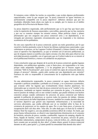 Si tomamos como válidas las teorías ya conocidas y que avalan algunos profesionales
especializados, como la que asegura que "la pesca comercial en aguas interiores es
perfectamente compatible con la pesca deportiva", debemos destacar que por los
resultados obtenidos hasta ahora esa regla no se cumple, por lo menos en el ámbito
geográfico de la Provincia de Buenos Aires.
La pesca deportiva organizada, sabe perfectamente que es lo que hay que hacer para
evitar la repetición de fracasos anunciados y previsibles, parecería que no hay memoria
y por eso se cometen siempre los mismos errores, faltan políticas claras y planes
plurianuales que nos aseguren una pesca comercial seria y no depredatoria, y no
otorgada por presiones regionales circunstanciales que no responden a los intereses
económicos de los pobladores.
En este caso específico de la pesca comercial, quizás sea malo generalizar, por lo que
recurriré a hechos puntuales como lo fueron las últimas explotaciones autorizadas y que
culminaron su proceso, en las Lagunas Cochicó (Guaminí) y Gómez (Junín); en ambos
casos el operativo fue depredatorio, ya que se terminó con el universo poblacional, ya
que de ninguna manera se justifica una espera cercana a los diez años para observar una
actividad piscatoria aceptable, con el agravante que en Cochicó todavía no se retornó al
nivel poblacional histórico y menos a la calidad de sus pejerreyes.
Como conclusión surge que después de la acción de la pesca comercial, quedan lagunas
depredadas, con poblaciones agotadas, y por si fuera poco, sin responsables a la vista,
porque están amparados legalmente, y si les preguntan por el fracaso seguro que
contestan "falló la fiscalización", pero acaso el control de cupos de extracción diaria no
integra el proceso? Además, ¿quién pide cuentas por una depredación por omisión?
Entonces no sólo es responsable el concesionario de la explotación sino que habría
otros.
En una administración responsable, la pesca comercial en aguas interiores debería
responder a políticas estudiadas y probadas en el tiempo, y no a presiones coyunturales,
que avanzan sobre las lagunas que eventualmente tienen muchos pejerreyes; los
interesados que se concrete éste tipo de pesca comercial son los que se la "venden" a los
Municipios, resaltando un ingreso inmediato por extensión de guías, y la creación de
nuevos puestos de trabajo; esto es una verdad a medias, que puede refutarse con hechos
concretos porque cuando culminaron los procesos de pesca comercial por haberse
agotado la población de pejerreyes se cayeron todos los puestos de trabajo. Además
como consecuencia de haber depredado el recurso, también los creados durante años por
el turismo deportivo que generó una importante infraestructura y la necesidad de
servicios adicionales, que estaba edificada casi en su totalidad sobre la base de la
existencia de pejerreyes en los espejos de agua. Por si esto fuera poco, el proceso de
recuperación duró casi diez años. Ante ello, no cabe duda que a la hora de la verdad el
balance final fue negativo, con una pérdida económica difícil de evaluar. En Junín, que
posee buena infraestructura, se observó una importantísima disminución en el consumo
de hotelería, artículos de pesca, comidas, combustible, ingresos de camping, alquiler de
botes, bajada de lanchas, venta de carnada, excursiones de pesca, servicio de guías,
publicidad, indumentaria, campeonatos de pesca, venta de trofeos, etc. ¿Quién paga este
lucro cesante por un periodo de diez años? ¿Cuánto dinero generó la pesca comercial
durante un año y para quién? y ¿Cuánto perdió la comunidad toda durante diez años?
 
