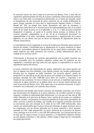 Es necesario iniciar una nueva etapa en la provincia de Buenos Aires, y para ello los
organismos gubernamentales del área de la pesca continental, deben proyectar políticas
claras y por sobre todo, con prospectivas plurianuales; no es bueno por ejemplo, asistir
al otorgamiento de una concesión de pesca comercial con un estudio poblacional de
apuro, porque realizado en cinco días es improvisación (lagunas Gómez y Cochicó,
década del ´80); un trabajo bien hecho demandaría tres años de muestreos y
evaluaciones; hasta ahora no se hicieron juicios de responsabilidad por ello; si el control
diario de los cupos de pesca no es el adecuado, y si en 1 o 2 años de pesca comercial
desapareció el pejerrey, ¿A quién se le ocurrirá iniciar acciones en defensa de los
recursos naturales, amparándose en el art. 28 de la Constitución provincial? La
responsabilidad es de todos: autoridades, concesionarios y organizaciones de la pesca
deportiva, en este último caso por no llevar las denuncias de depredación hasta las
últimas consecuencias.
La autoridad provincial competente es el área de los Recursos Naturales quien maneja el
proceso de estudio y factibilidad para la adjudicación de la pesca comercial en aguas
interiores, reservándose además la fiscalización de los cupos diarios autorizados, pero
queda implícito que debe garantizar una correcta y prolija administración para el
cuidado de los recursos ícticos.
Teóricamente si funcionan los controles adecuadamente solo se podría concretar una
pesca sustentable, pero los resultados señalados resaltan todo los contrario; no nos
engañemos y asumamos que algo anda mal, que alguien se responsabilice en casos de
depredación masiva del recurso.
La pesca comercial está representada por grupos empresarios que tienen puestos sus
ojos en lagunas muy bien pobladas y que además cuentan con estudios poblacionales
privados que les aseguran un rédito inmediato "sin inversión alguna", siendo las
prospectivas no más allá de los dos años de pesca; por ejemplo en la Laguna Chasicó, la
ganancia calculada fue U$S 3.000.000 (estos datos son actuales y responden a un
estudio de una consultora). No miro el futuro con un solo ojo, ni manifiesto que la pesca
comercial en aguas interiores no se debería hacer con el extenso litoral marítimo que
tiene la provincia de Buenos Aires. Sólo espero que si se concreta el proyecto, el marco
normativo sea el adecuado y los controles muy estrictos.
Esta posición está basada sobre hechos concretos de resultados conocidos, con el error
que reconocemos los dirigentes de la pesca deportiva, de no haber asumido en forma
conjunta y solidaria la representatividad institucional y el aval que nos dan más de 500
clubes federados en la provincia de Buenos Aires, muchos de los cuales son verdaderas
empresas sociales, con presencia en numerosos partidos de la provincia, generadores de
obras, servicios y puestos de trabajo, que insuflan en el espectro económico provincial
un movimiento que está estimado en el orden de los U$S 2.000 millones/año; estos
valores son inalcanzables para la pesca comercial sobretodo en aguas interiores; aún si
las comparamos con las divisas generadas por la pesca comercial a nivel nacional,
estimada en U$S 1.000 millones/año. La pesca comercial de la provincia de Buenos
Aires, participa en el 43 al 45%, o sea U$S 450 millones/año. Las conclusiones del caso
las dejo que las saque el lector. La pesca deportiva y el miniturismo deportivo forman
un solo paquete económico y sólo quieren y deben ocupar el lugar que les corresponde
por propia gravitación.
 