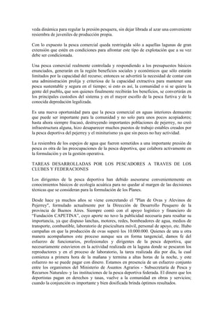 veda dinámica para regular la presión pesquera, sin dejar librada al azar una conveniente
resiembra de juveniles de producción propia.
Con lo expuesto la pesca comercial queda restringida sólo a aquellas lagunas de gran
extensión que estén en condiciones para afrontar este tipo de explotación que a su vez
debe ser condicionada.
Una pesca comercial realmente controlada y respondiendo a los presupuestos básicos
enunciados, generarán en la región beneficios sociales y económicos que sólo estarán
limitados por la capacidad del recurso; entonces se advertirá la necesidad de contar con
una administración prolija y criteriosa de la capacidad extractiva para mantener una
pesca sustentable y segura en el tiempo; si esto es así, la comunidad o si se quiere la
gente del pueblo, que son quienes finalmente recibirán los beneficios, se convertirán en
los principales custodios del sistema y en el mayor escollo de la pesca furtiva y de la
conocida depredación legalizada.
Es una nueva oportunidad para que la pesca comercial en aguas interiores demuestre
que puede ser importante para la comunidad y no solo para unos pocos acopiadores;
hasta ahora siempre fracasó, destruyendo importantes poblaciones de pejerrey, no creó
infraestructura alguna, hizo desaparecer muchos puestos de trabajo estables creados por
la pesca deportiva del pejerrey y el miniturismo ya que sin peces no hay actividad.
La resiembra de los espejos de agua que fueron sometidos a una importante presión de
pesca es otra de las preocupaciones de la pesca deportiva, que colabora activamente en
la formulación y en la gestión operativa.
TAREAS DESARROLLADAS POR LOS PESCADORES A TRAVES DE LOS
CLUBES Y FEDERACIONES
Los dirigentes de la pesca deportiva han debido asesorarse convenientemente en
conocimientos básicos de ecología acuática para no quedar al margen de las decisiones
técnicas que se consideran para la formulación de los Planes.
Desde hace ya muchos años se viene concretando el "Plan de Ovas y Alevinos de
Pejerrey", formulado actualmente por la Dirección de Desarrollo Pesquero de la
provincia de Buenos Aires. Siempre contó con el apoyo logístico y financiero de
“Fundación CAPETINA”, cuyo aporte no tuvo la publicidad necesaria para resaltar su
importancia, ya que dispuso lanchas, motores, redes, bombeadores de agua, medios de
transporte, combustible, laboratorio de piscicultura móvil, personal de apoyo, etc. Hubo
campañas en que la producción de ovas superó los 10.000.000. Quienes de una u otra
manera acompañamos este proceso aunque sea en forma tangencial, damos fe del
esfuerzo de funcionarios, profesionales y dirigentes de la pesca deportiva, que
necesariamente estuvieron en la actividad realizada en la laguna donde se pescaron los
reproductores y en el proceso de laboratorio, la tarea realizada día por día, la cual
comienza a primera hora de la mañana y termina a altas horas de la noche, y este
esfuerzo no se puede pagar con dinero. Estamos en presencia de un esfuerzo conjunto
entre los organismos del Ministerio de Asuntos Agrarios - Subsecretaría de Pesca y
Recursos Naturales- y las instituciones de la pesca deportiva federada. El dinero que los
deportistas pagan en derechos y tasas, vuelve a la comunidad en obras y servicios;
cuando la conjunción es importante y bien dosificada brinda óptimos resultados.
 