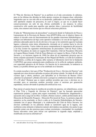 El "Plan de Alevinos de Pejerrey" no es perfecto ni el más conveniente, lo sabemos,
pero en las últimas dos décadas no hubo aportes externos de ninguna clase; editoriales
magistrales que no van más allá en su desarrollo, publicados en revistas especializadas
sólo aportaron utopías sin proyectos, lo cual es lógico, ya que no se puede hacer
conservacionismo sin salir de una oficina confortable y sin mojarse; la crítica
constructiva sólo queda para aquellos que aportan ideas y proyectos de factibilidad
cierta, sino estamos ante teorías que no ofrecen soluciones prácticas.
El plan de "Miniestaciones de piscicultura" se proyectó desde la Federación de Pesca y
Lanzamiento de la Provincia de Buenos Aires (FEPYLBA), con el objetivo básico de
reducir el elevado costo de funcionamiento de las grandes estaciones hidrobiológicas y
trabajar con laboratorios de bajo costo operativo instalados a la vera de las lagunas, con
piletones adecuados para la cría de alevinos a los que se les suministra agua de la propia
laguna y plancton como única alimentación, iniciando así el camino hacia la cría de
pejerreyes juveniles. Varios clubes de pesca comprendieron la importancia del proyecto
y así hoy existen las siguientes miniestaciones de piscicultura: Club de Pesca Lobos,
Club de Pescadores de Junín en Laguna Del Carpincho, Club de Pescadores Olavarría
en Laguna Blanca Grande, Club de Pesca Balcarce en Laguna La Brava, Club de Pesca
Navarro, y se iniciaron (agosto de 1998) las obras de un importante proyecto que en
forma conjunta ejecutarán el municipio de San Miguel del Monte y el club de Cazadores
San Huberto, a orillas de la laguna; debe sumarse el laboratorio móvil de la fundación
CAPETINA que posee autonomía para establecerse en la orilla de cualquier ambiente,
con capacidad operativa de 40 frascos. En función de lo mencionado, la tendencia es
buena y es posible afirmar que no se ha sembrado en el desierto.
Es común escuchar o leer que el Plan "Producción de Ovas y Alevinos de Pejerrey" está
superado por otras técnicas aplicadas en países del primer mundo. No dudo de ello, pero
vivimos aquí y ahora; entonces ¿son aplicables en la Provincia de Buenos Aires?
¿Quiénes los proponen? ¿Dónde estuvieron y porqué no colaboraron durante los últimos
15 o 20 años? Destacar que es mejor sembrar juveniles que ovas o alevinos no es
novedad, pero se menciona sembrar juveniles como si nacieran por generación
espontánea, incluso obviando la producción artificial de ovas.
Para iniciar el camino hacia la siembra de juveniles de pejerrey, sin infantilismos, existe
el Plan "Cría y Engorde de Alevinos de Pejerrey", que ha buscado aprovechar
experiencias propias y ajenas para seguir avanzando; la formulación, diagramación y
ejecución está a cargo de los Dres. Colautti y Remes Lenicov, ambos profesionales de la
Dirección de Desarrollo Pesquero - Dirección Provincial de Pesca. La primera etapa del
operativo ya ha concluido; se llevó a cabo en la Estación Hidrobiológica de Navarro,
contando con el apoyo Municipal y la colaboración del Club de Pesca Navarro; los
alevinos sembrados en los piletones donde se suministró agua de la laguna, solo
recibieron como alimento el plancton natural, derivándose una partida a las jaulas lo que
permitió contar con dos procesos para evaluar crecimiento y mortandad; los resultados
fueron relevantes como para iniciar con optimismo la segunda etapa, ampliada y
modificada con nuevas alternativas*.
• nota del editor: En el Cap. VII se presentan los resultados del proyecto.
 