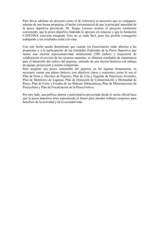 Para llevar adelante un proyecto como el de referencia es necesario que se conjuguen,
además de una buena propuesta, el hecho circunstancial de que la principal autoridad de
la pesca deportiva provincial, Dr. Sergio Lorusso avalara el proyecto totalmente
convencido, que la pesca deportiva federada lo apoyara sin retaceos y que la fundación
CAPETINA estuviera integrada. Esto no es nada fácil, pero fue posible conseguirlo
trabajando y los resultados están a la vista.
Con este hecho queda demostrado que cuando los Funcionarios están abiertos a las
propuestas y a la participación de las Entidades Federadas de la Pesca Deportiva que
tienen una enorme representatividad institucional (500 clubes) y trayectoria de
colaboración al servicio de los recursos naturales, se obtienen resultados de importancia
para el desarrollo del cultivo del pejerrey, saliendo de una inercia histórica con trabajo
de equipo, proyección y mérito compartido.
Para asegurar una pesca sustentable del pejerrey en las lagunas bonaerenses, es
necesario contar con planes básicos, con objetivos claros y concretos, como lo son el
Plan de Ovas y Alevinos de Pejerrey, Plan de Cría y Engorde de Pejerreyes Juveniles,
Plan de Monitoreo de Lagunas, Plan de Detección de Contaminación y Mortandad de
Peces, Plan de Corte y Estudio de las Malezas Subacuáticas, Plan de Miniestaciones de
Piscicultura y Plan de Fiscalización de la Pesca Furtiva.
Por otro lado, una política abierta y participativa proyectada desde el sector oficial hace
que la pesca deportiva mire esperanzada el futuro para abordar trabajos conjuntos para
beneficio de la actividad y de la sociedad toda.
 