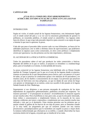 CAPITULO XIII
¿CUAL ES LA VISION DEL PESCADOR DEPORTIVO
ACERCA DEL ESTADO ACTUAL DE LA PESCA EN LAS LAGUNAS
PAMPEANAS?
ALFREDO CARRANZA
INTRODUCCION
Según mi visión, el estado actual de las lagunas bonaerenses, esta íntimamente ligado
con el estado actual del país y a su vez con la conciencia generalizada de quienes lo
poblamos, en resumidas palabras, el estado actual es catastrófico. Las lagunas están
lejos de ofrecer, lo que exige todo pescador deportivo para concurrir a un espejo de agua
a intentar lo que mas lo apasiona: la pesca.
Cada año que pasa el pescador debe recorrer cada vez mas kilómetros, en busca de los
anhelados pejerreyes; esto se debe a distintas clases de equivocaciones, que podríamos
identificar en algunos casos como comerciales, en otros como políticas o simplemente
errores por ignorancia. Las dos primeras son las más importantes y dolorosas.
EL ACCIONAR DE LA PESCA FURTIVA COMERCIAL
Todos los pescadores saben el mal que producen las redes comerciales o furtivas.
Depende del ámbito en la que se realice, el perjuicio es inmediato o a mediano/largo
plazo, pero el resultado es el mismo, la total pérdida del recurso.
La pesca comercial en las lagunas bonaerense esta habilitada sólo en Hinojo Grande
(partido de Trenque Lauquen), por lo que en el resto de las lagunas donde se practica,
estamos en presencia de lo que denominamos pesca furtiva, que a mi parecer es la peor
de todas, ya que se practica en condiciones ajenas a los intereses de los pescadores y en
muchos casos, de los dueños o concesionarios de un espejo. Las personas que practican
esta clase de furtivismo son muy peligrosas, ya que no dudan de usar armas de fuego
con quienes se interpongan en su camino, como nos sucedió el año pasado en la laguna
Salada Grande de Gral. Madariaga.
Seguramente si nos dirigimos a una persona encargada de cualquiera de las áreas
dependientes de organismos gubernamentales, podríamos escuchar por respuesta: "no
tenemos personal" o "el presupuesto no alcanza"; invariablemente la situación seguiría
así por muchos años. Pero el problema es mas grave aún, ya que la otra parte interesada,
léase clubes o concesionarios o simplemente boteros, en la mayoría de los casos
tampoco colaboran, por temor a represalias o simplemente por una cuestión mucho mas
delicada y ruin que es el desinterés. Estas mismas personas son las primeras que se
quejan cuando la gallina de los huevos de oro deja de poner, pero se lamentan cuando
ya es muy tarde; les preguntaría por que no actuaron cuando con una sonrisa
presenciaron a pseudopescadores que le mostraban con orgullo su pesca o mejor dicho
la matanza indiscriminada que efectuaron en su ámbito, o cuando observaban las luces
nocturnas dentro de la laguna, creyendo que se trataba de la luz mala.
 