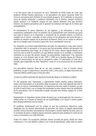 si no hay peces todo lo accesorio no sirve. Partiendo de dicho punto de vista, que
podamos obtener buenos pejerreyes, a los pescadores nos gusta encontrar todos los
servicios necesarios para disfrutar de una jornada pesquera. Si el ambiente se encuentra
cerca de nuestro domicilio, y podemos disfrutarlo con la familia, siempre recibimos
quejas respecto a la limpieza, aunque en este aspecto debemos citar que nosotros
mismos, los propios pescadores por lo general no cuidamos del lugar de la forma que
correspondería.
Si encuadramos la pesca deportiva en las lagunas, y la enfocamos a nivel de
miniturismo, podríamos trazar un paralelo con la generalizada mala atención que goza
casi todo el turismo en la Argentina, a excepción de los grandes centros. La falta de
cuidado con el turista - pescador es muy notoria en los pesqueros del norte del país y
también en muchos espejos de la provincia de Buenos Aires, en los cuales se observa
que no es tratado como se merece y peor aún, no es considerado como tal.
En Argentina no existen emprendimientos privados de importancia, como para ofrecer
al pescador todo lo necesario, y los pocos que hay pretenden obtener del pescador los
recursos monetarios para luego, en el mejor de los casos, ofrecer alguna mejora en el
servicio; esto es todo lo contrario a lo que debería suceder en la realidad, si estaríamos
realmente en un país del primer mundo con pensamiento empresarial. Una situación
extrema se vivió durante todo el año 1997 y 1998 en la bendita laguna de Chasicó,
donde el concesionario de uno de los pesqueros, cobra 2 $ adicionales al valor de la
entrada, para emprender un obra "faraónica", como lo es la construcción de un modesto
baño.
Los pescadores tenemos fama de no ser muy exigentes y este es nuestro mayor
problema, ya que si empezamos a cuestionar estos y otros casos, en algún momento esta
situación deberá cambiar para el bien de todos.
¿VALE LA PENA ESTAR EN ALGUN CLUB DE PESCA O HAGO LA MIA?
Es una pregunta muy importante, y seguramente tendrá muchas ópticas diferentes,
tantas como pescadores se la formulen. Bajo mi punto de vista, todo depende del club al
cual uno se asocia. Lamentablemente, mi experiencia fue muy mala al respecto, ya que
al club al cual lo hice, con el tiempo fue mostrando su poco interés hacia los problemas
de los pescadores, solo se interesaba en poder recaudar mas fondos, aunque no se bien
el para qué.
Seguramente en Argentina existan clubes de pesca que se preocupan por los recursos y
toman cartas en el asunto al alcance de sus posibilidades y en mayor o menor grado,
pero desgraciadamente son los menos.
El problema fundamental con los clubes es que las comisiones deportivas están
integradas por un número determinado de personas, las cuales en alguna oportunidad
escuché criticar distintas circunstancias relacionadas a nuestro deporte favorito; pero en
el momento de pasar a integrar alguna comisión, pareciera que cambian la visión de las
cosas y comienzan a ver todo diferente.
Todos los clubes sin excepción, deberían formar escuelas de pesca, donde los niños
comiencen a vivir este deporte a pleno y sin vicios de aprendizaje, sobre todo en cuanto
 