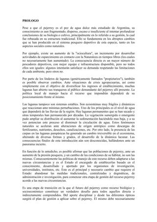 PROLOGO
Pese a que el pejerrey es el pez de agua dulce más estudiado de Argentina, su
conocimiento es aun fragmentado, disperso, escaso e insuficiente al intentar profundizar
conclusiones de su biología o cultivo, principalmente en lo referido a su gestión, la cual
fue rebasada en su estructura tradicional. Ello se fundamenta en los abruptos cambios
que se han producido en el sistema pesquero deportivo de esta especie, tanto en los
aspectos sociales como naturales.
Por ejemplo, existe un aumento de la "ociocultura", un incremento por desarrollar
actividades de esparcimiento en contacto con la Naturaleza en tiempos libres (los cuales
no necesariamente han aumentado). La consecuencia directa es un mayor número de
pescadores deportivos, con mejor equipo e infraestructura disponible, pero no todos
ellos son iguales: algunos intentarán satisfacer su demanda respetando las limitaciones
de cada ambiente, pero otros no.
Por parte de los linderos de lagunas (genéricamente llamados "propietarios"), también
es posible observar cambios. Ante situaciones de crisis agropecuarias, así como
simplemente con el objetivo de diversificar los ingresos al establecimiento, muchas
lagunas han abierto sus tranqueras al público demandante del pejerrey allí presente. La
política local de manejo hacia el recurso que impondrán dependerá de su
posicionamiento frente al mismo.
Las lagunas tampoco son sistemas estables. Son ecosistemas muy frágiles y dinámicos
que reaccionan ante mínimas perturbaciones. Uno de los principales es el nivel de agua
que dependerá de las lluvias de la región. Hay lagunas permanentes que se han secado y
otras temporales han permanecido por décadas. La vegetación sumergida o emergente
pudo ampliar su distribución al aumentar la sedimentación haciéndola mas baja, y a su
vez potencian este proceso al disminuir la circulación de agua. Estos fenómenos
naturales se aceleran ante alteraciones de origen antrópico como descargas de
fertilizantes, nutrientes, desechos, canalizaciones, etc. Por otro lado, la presencia de las
carpas en las lagunas pampásicas ha generado un cambio irreversible en el ecosistema,
alterando de diversas formas y grados, el desarrollo de la dinámica lacunar. Las
consecuencias finales de esta introducción aún son desconocidas, hallándonos ante un
panorama incierto.
En función de lo antedicho, es posible afirmar que las poblaciones de pejerrey, ante un
aumento de la presión pesquera, y un cambio de las condiciones de su hábitat, no son las
mismas. Consecuentemente las políticas de manejo de este recurso deben adaptarse a las
nuevas circunstancias y es el Estado el encargado de establecerlas basado en el
conocimiento, desarrollado y aportado por los organismos de investigación,
universidades, institutos, etc. Este es el principal y necesario cambio que requiere el
Estado: abandonar las medidas tradicionales, centralizadas y dogmáticas, de
administración e investigación, para comenzar otra etapa de gestión del recurso pejerrey
acorde a las nuevas circunstancias.
Es una etapa de transición en la que el futuro del pejerrey como recurso biológico y
socioeconómico constituye un verdadero desafío para todos aquellos directa o
indirectamente comprendidos. Del aporte disciplinar y desde las diferentes ópticas
surgirá el plan de gestión a aplicar sobre el pejerrey. El mismo debe necesariamente
 